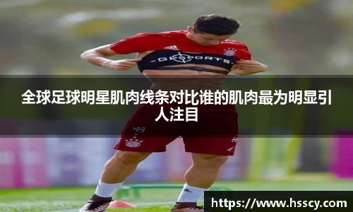 全球足球明星肌肉线条对比谁的肌肉最为明显引人注目